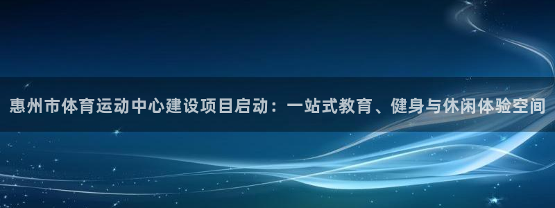  k8：惠州市体育运动中心建设项目启动：一站式教育、健身与休闲